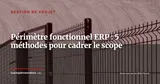 Périmètre fonctionnel ERP : 5 méthodes pour cadrer le scope et prévenir le scope creep — Gestion de projet
